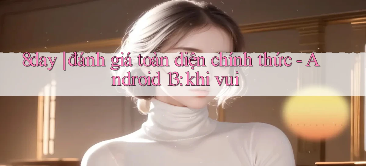 8day đánh giá toàn diện chính thức   Android 13 khi vui