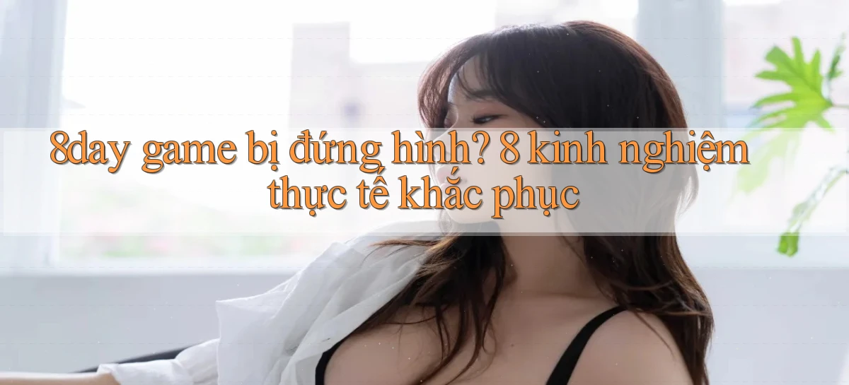 8day game bị đứng hình 8 kinh nghiệm thực tế khắc phục