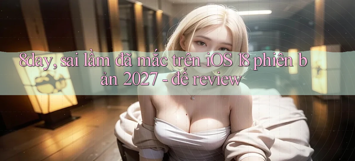 8day, sai lầm đã mắc trên iOS 18 phiên bản 2027   để review