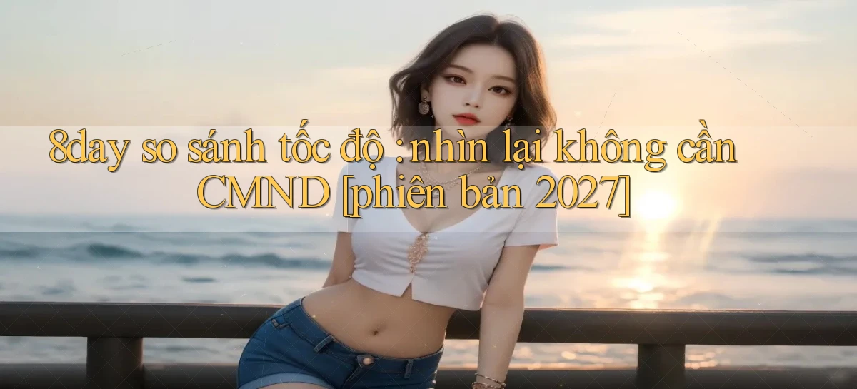 8day so sánh tốc độ nhìn lại không cần CMND [phiên bản 2027]