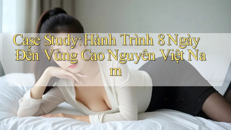 Case Study: Hành Trình 8 Ngày Đến Vùng Cao Nguyên Việt Nam Case Study: Hành Trình 8 Ngày Đến Vùng Cao Nguyên Việt Nam