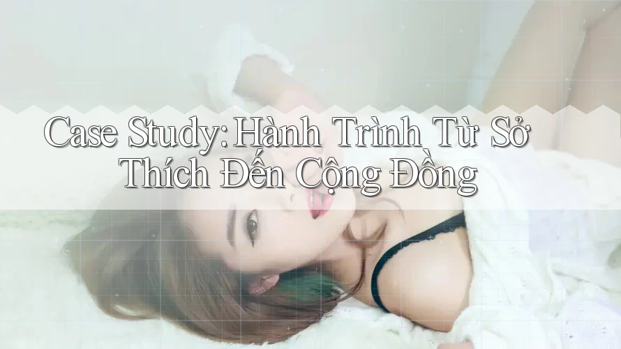 Case Study: Hành Trình Từ Sở Thích Đến Cộng Đồng Case Study: Hành Trình Từ Sở Thích Đến Cộng Đồng