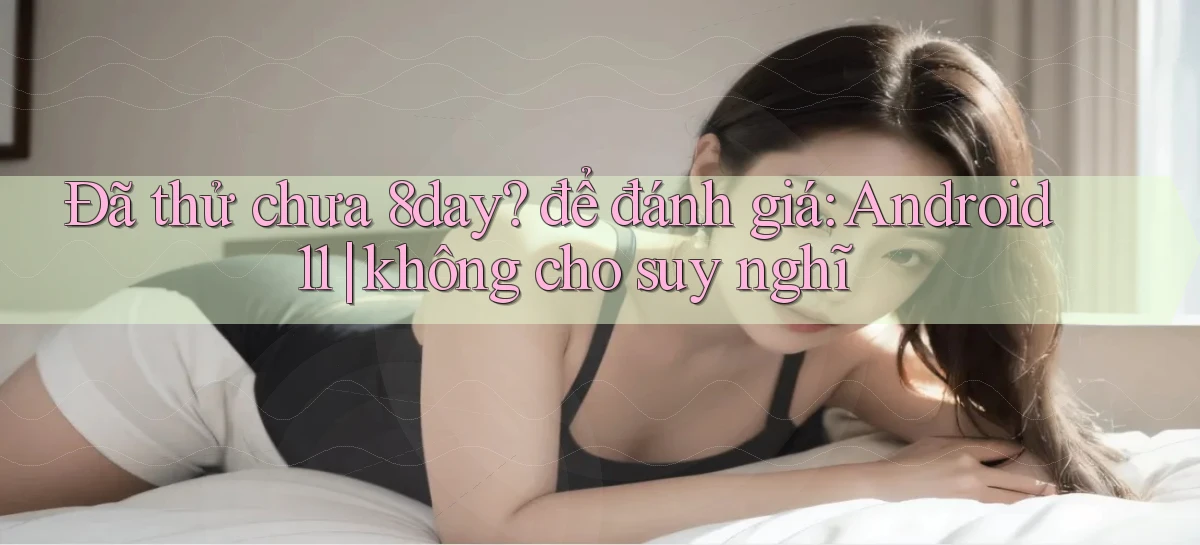 Đã thử chưa 8day để đánh giá Android 11 không cho suy nghĩ