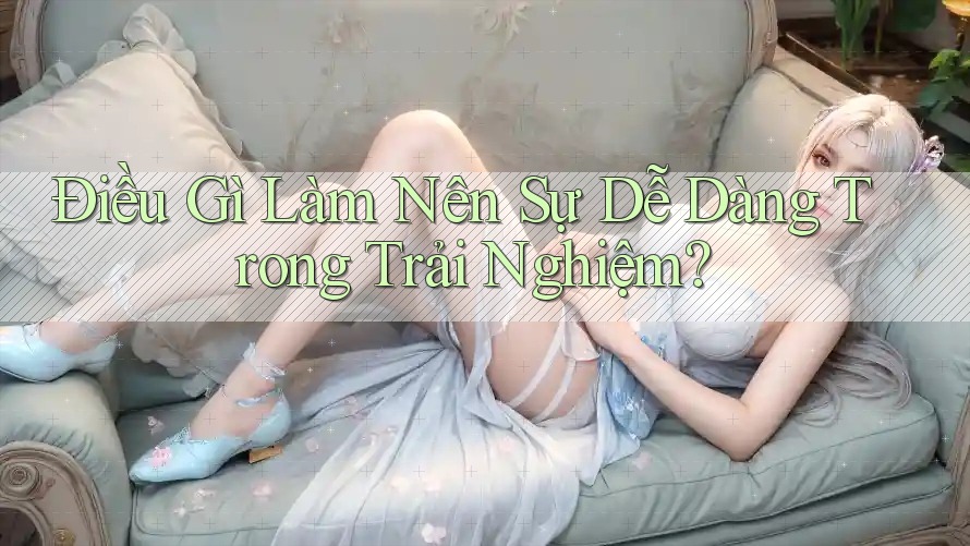 Điều Gì Làm Nên Sự “Dễ Dàng” Trong Trải Nghiệm? Điều Gì Làm Nên Sự “Dễ Dàng” Trong Trải Nghiệm?