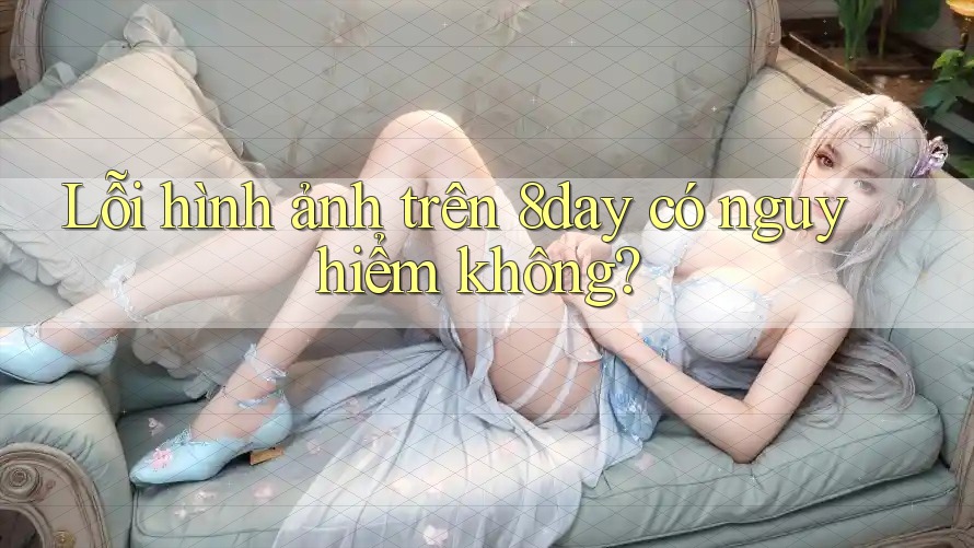 Lỗi hình ảnh trên 8day có nguy hiểm không? Lỗi hình ảnh trên 8day có nguy hiểm không?