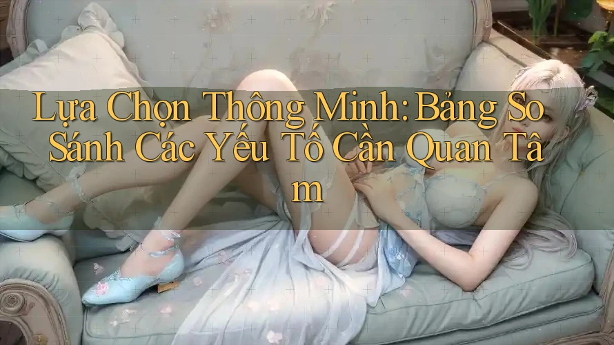 Lựa Chọn Thông Minh: Bảng So Sánh Các Yếu Tố Cần Quan Tâm Lựa Chọn Thông Minh: Bảng So Sánh Các Yếu Tố Cần Quan Tâm