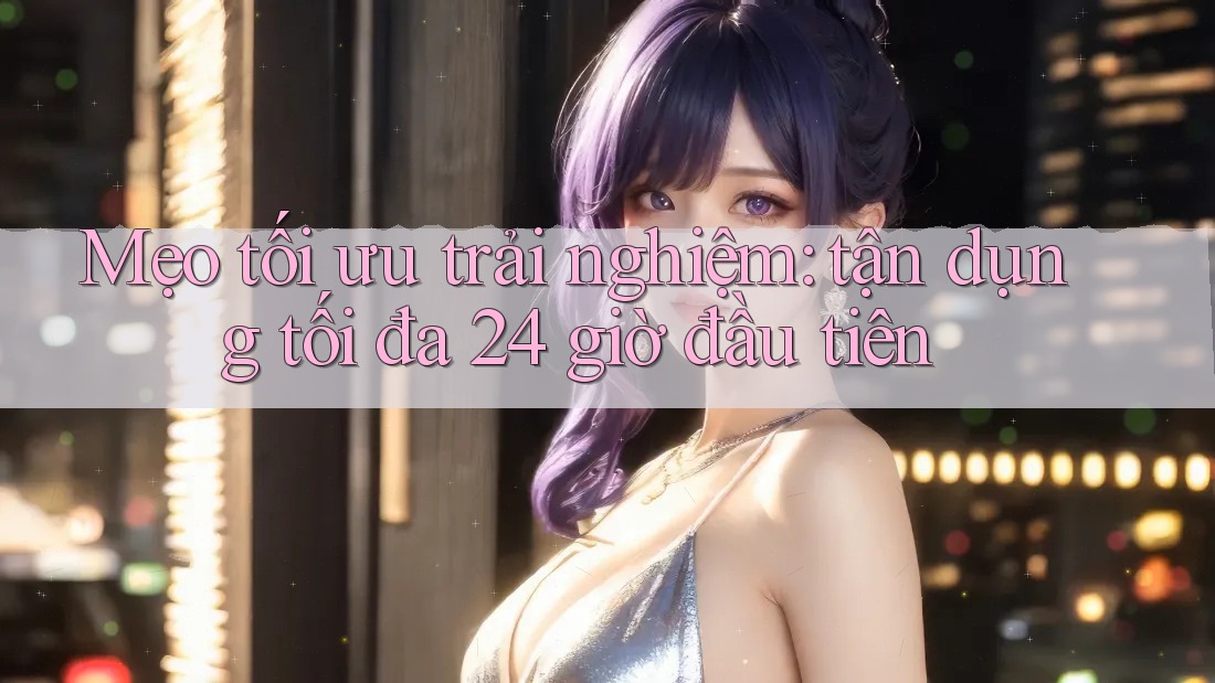 Mẹo tối ưu trải nghiệm: tận dụng tối đa 24 giờ đầu tiên