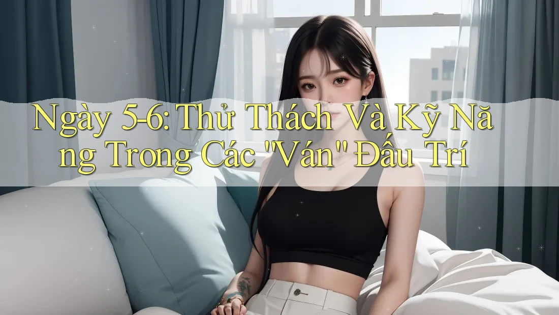 Ngày 5-6: Thử Thách Và Kỹ Năng Trong Các “Ván” Đấu Trí Ngày 5-6: Thử Thách Và Kỹ Năng Trong Các “Ván” Đấu Trí
