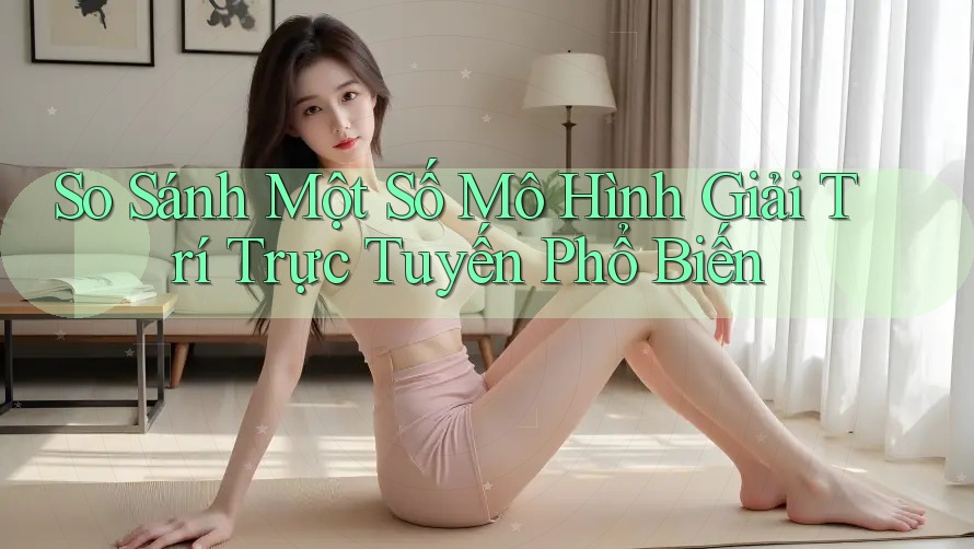 So Sánh Một Số Mô Hình Giải Trí Trực Tuyến Phổ Biến So Sánh Một Số Mô Hình Giải Trí Trực Tuyến Phổ Biến