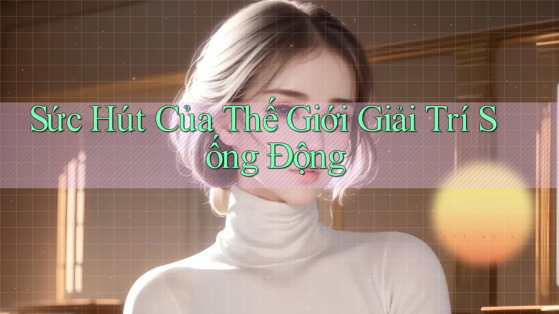 Sức Hút Của Thế Giới Giải Trí Sống Động Sức Hút Của Thế Giới Giải Trí Sống Động