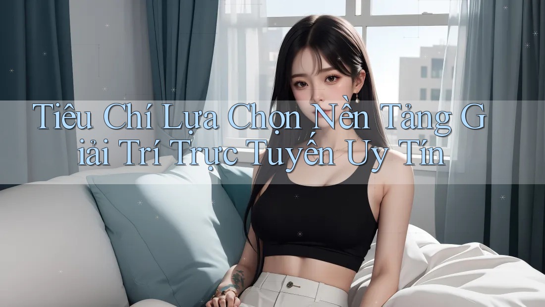 Tiêu Chí Lựa Chọn Nền Tảng Giải Trí Trực Tuyến Uy Tín