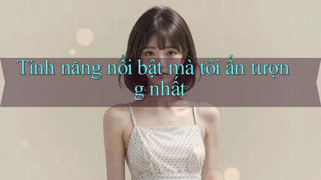 Tính năng nổi bật mà tôi ấn tượng nhất Tính năng nổi bật mà tôi ấn tượng nhất