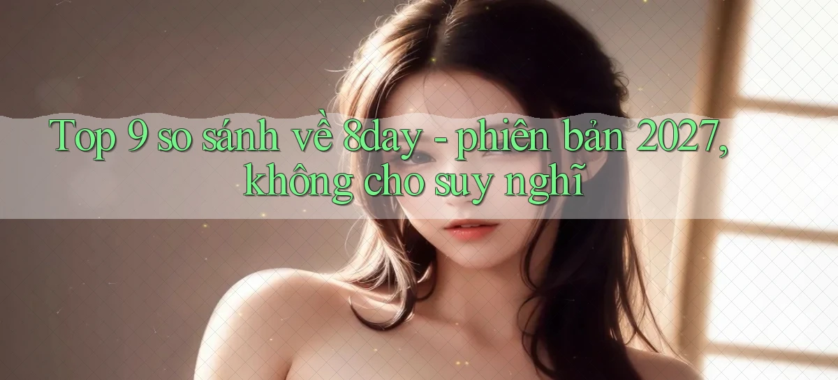 Top 9 so sánh về 8day   phiên bản 2027, không cho suy nghĩ