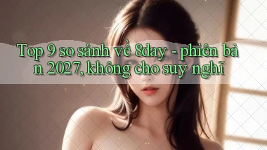 Top 9 so sánh về 8day   phiên bản 2027, không cho suy nghĩ