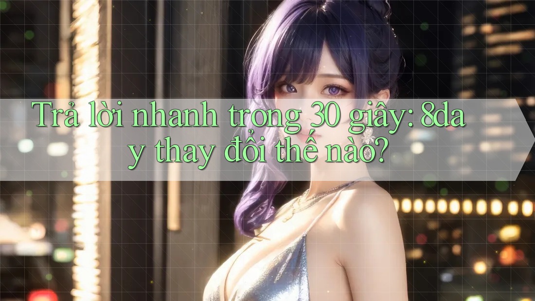 Trả lời nhanh trong 30 giây: 8day thay đổi thế nào?