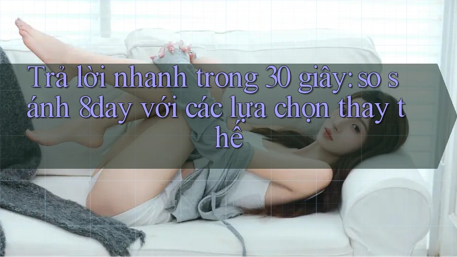Trả lời nhanh trong 30 giây: so sánh 8day với các lựa chọn thay thế