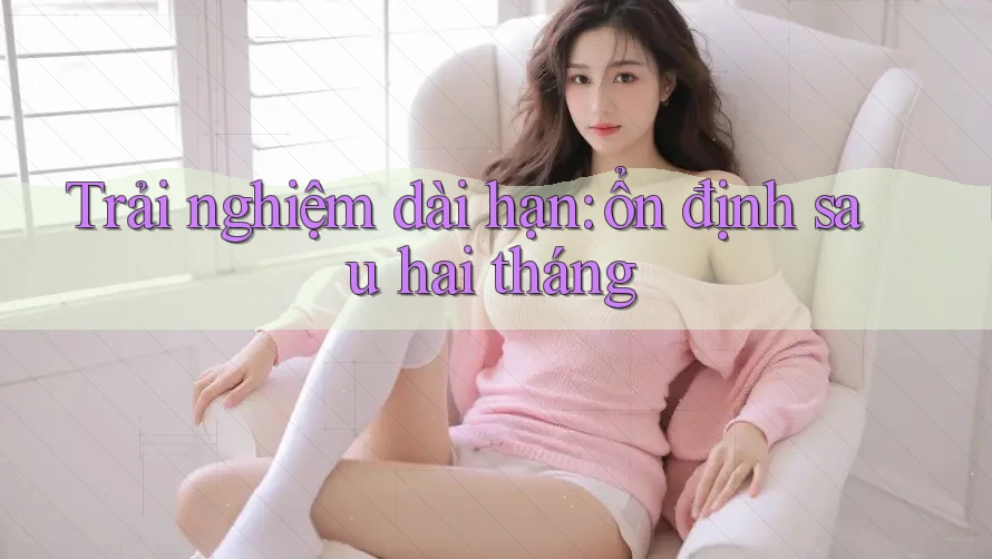 Trải nghiệm dài hạn: ổn định sau hai tháng Trải nghiệm dài hạn: ổn định sau hai tháng