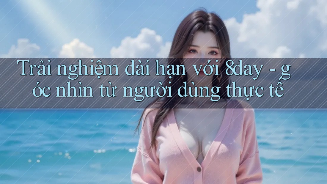 Trải nghiệm dài hạn với 8day - góc nhìn từ người dùng thực tế Trải nghiệm dài hạn với 8day - góc nhìn từ người dùng thực tế