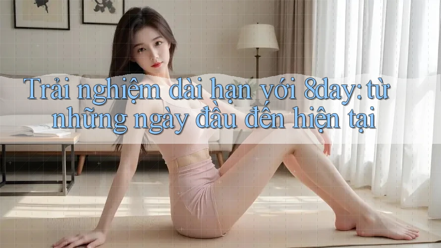 Trải nghiệm dài hạn với 8day: từ những ngày đầu đến hiện tại