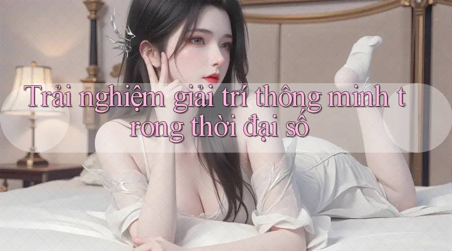 Trải nghiệm giải trí thông minh trong thời đại số Trải nghiệm giải trí thông minh trong thời đại số