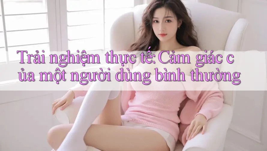 Trải Nghiệm Thực Tế: Cảm Giác Của Một Người Dùng Bình Thường Trải Nghiệm Thực Tế: Cảm Giác Của Một Người Dùng Bình Thường