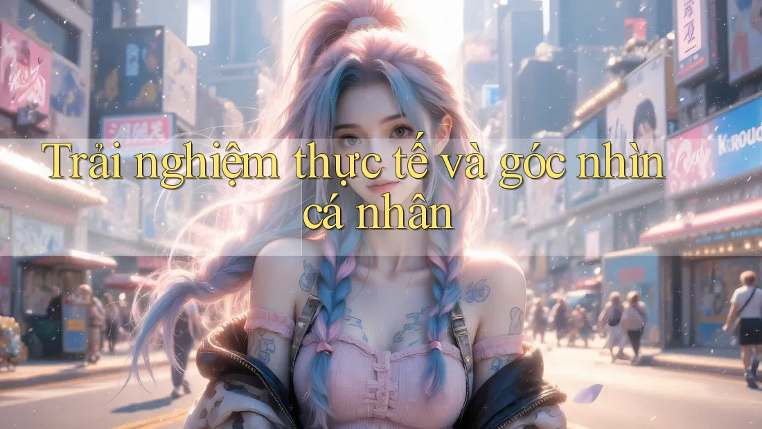 Trải nghiệm thực tế và góc nhìn cá nhân Trải nghiệm thực tế và góc nhìn cá nhân