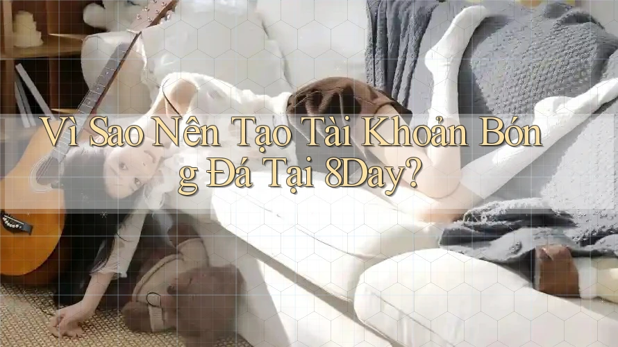 Vì Sao Nên Tạo Tài Khoản Bóng Đá Tại 8Day?