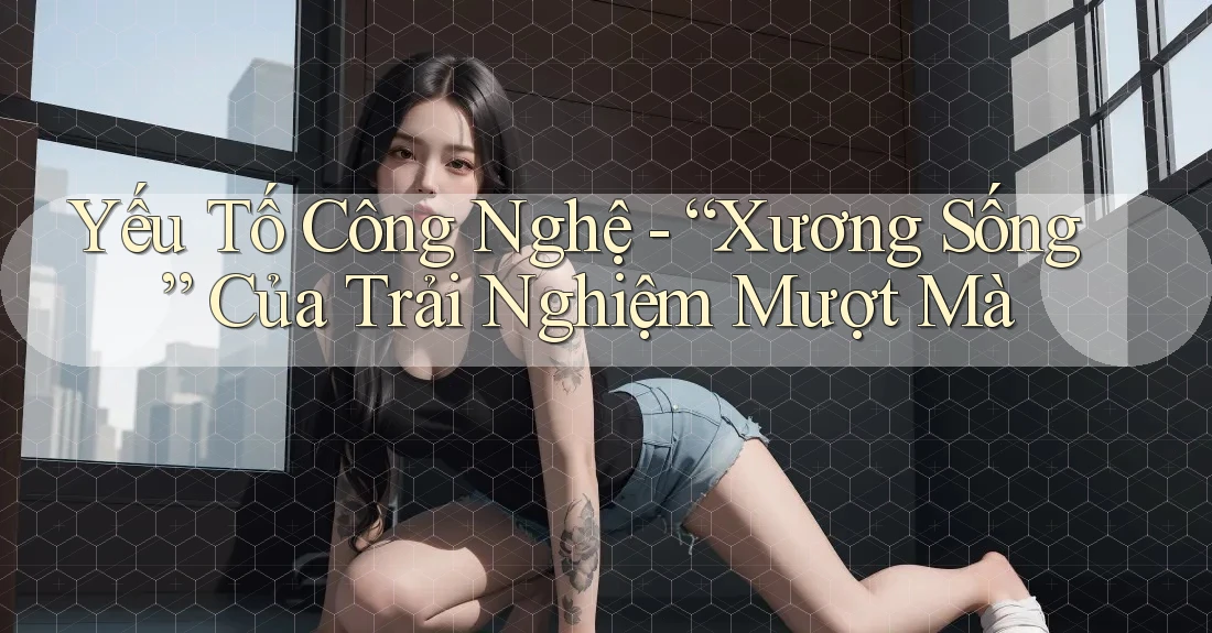 Yếu Tố Công Nghệ - “Xương Sống” Của Trải Nghiệm Mượt Mà Yếu Tố Công Nghệ - “Xương Sống” Của Trải Nghiệm Mượt Mà